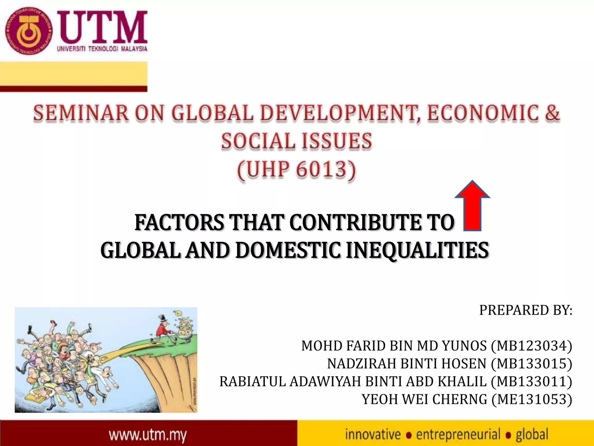 FACTORS THAT CONTRIBUTE TO
GLOBAL AND DOMESTIC INEQUALITIES
PREPARED BY:
MOHD FARID BIN MD YUNOS (MB123034)
NADZIRAH BINTI HOSEN (MB133015)
RABIATUL ADAWIYAH BINTI ABD KHALIL (MB133011)
YEOH WEI CHERNG (ME131053)

 