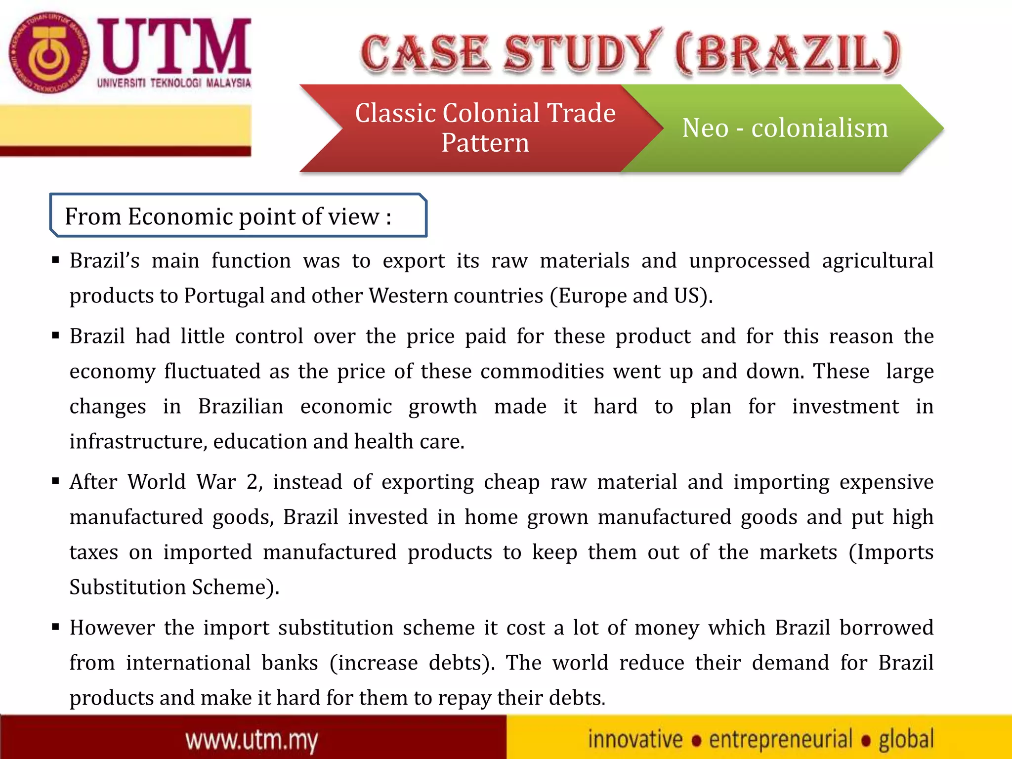 Classic Colonial Trade
Pattern

Neo - colonialism

From Economic point of view :
 Brazil’s main function was to export its raw materials and unprocessed agricultural
products to Portugal and other Western countries (Europe and US).
 Brazil had little control over the price paid for these product and for this reason the
economy fluctuated as the price of these commodities went up and down. These large
changes in Brazilian economic growth made it hard to plan for investment in

infrastructure, education and health care.
 After World War 2, instead of exporting cheap raw material and importing expensive
manufactured goods, Brazil invested in home grown manufactured goods and put high
taxes on imported manufactured products to keep them out of the markets (Imports
Substitution Scheme).
 However the import substitution scheme it cost a lot of money which Brazil borrowed
from international banks (increase debts). The world reduce their demand for Brazil
products and make it hard for them to repay their debts.

 
