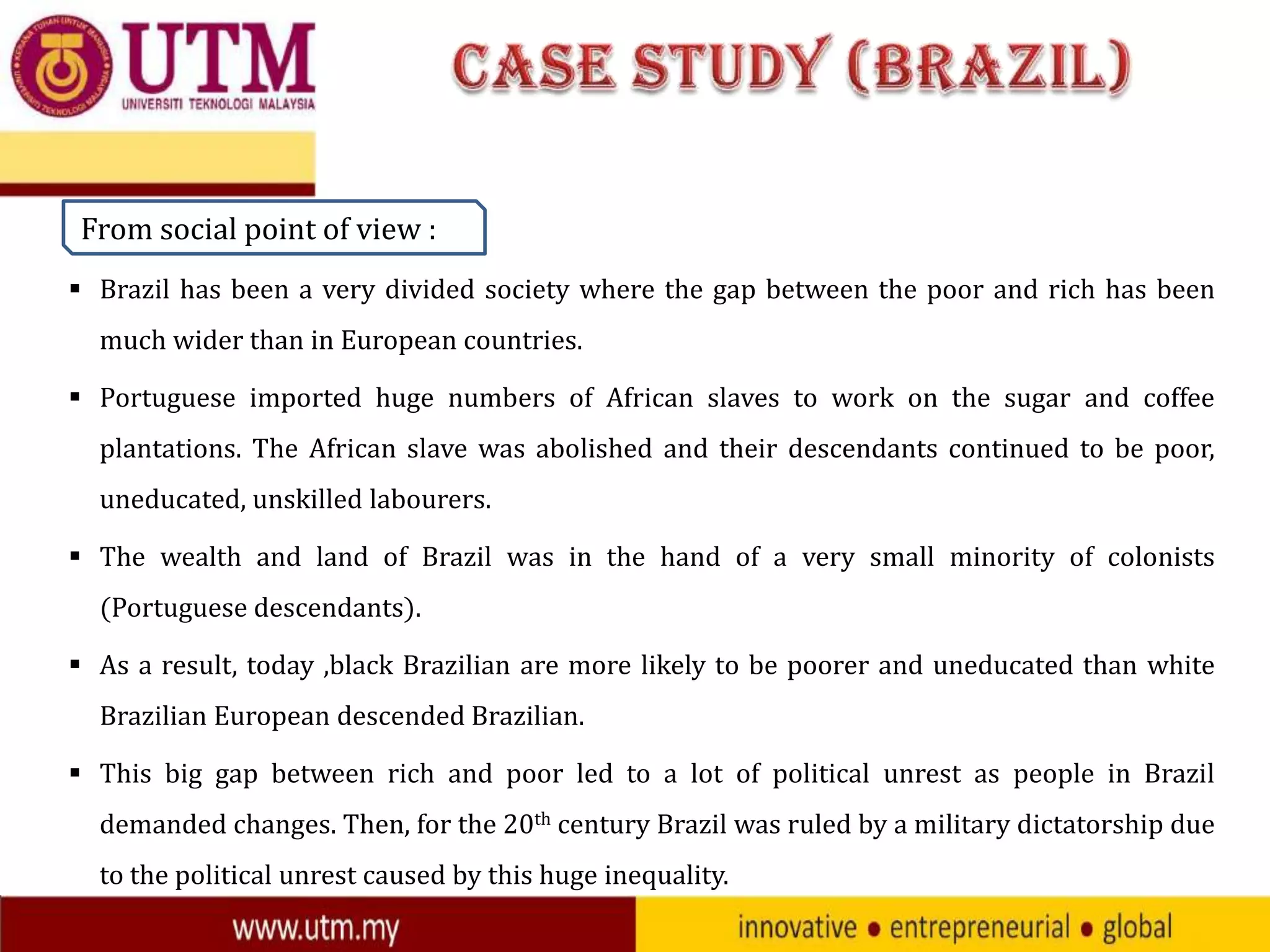 From social point of view :
 Brazil has been a very divided society where the gap between the poor and rich has been

much wider than in European countries.
 Portuguese imported huge numbers of African slaves to work on the sugar and coffee
plantations. The African slave was abolished and their descendants continued to be poor,
uneducated, unskilled labourers.

 The wealth and land of Brazil was in the hand of a very small minority of colonists
(Portuguese descendants).
 As a result, today ,black Brazilian are more likely to be poorer and uneducated than white
Brazilian European descended Brazilian.

 This big gap between rich and poor led to a lot of political unrest as people in Brazil
demanded changes. Then, for the 20th century Brazil was ruled by a military dictatorship due
to the political unrest caused by this huge inequality.

 