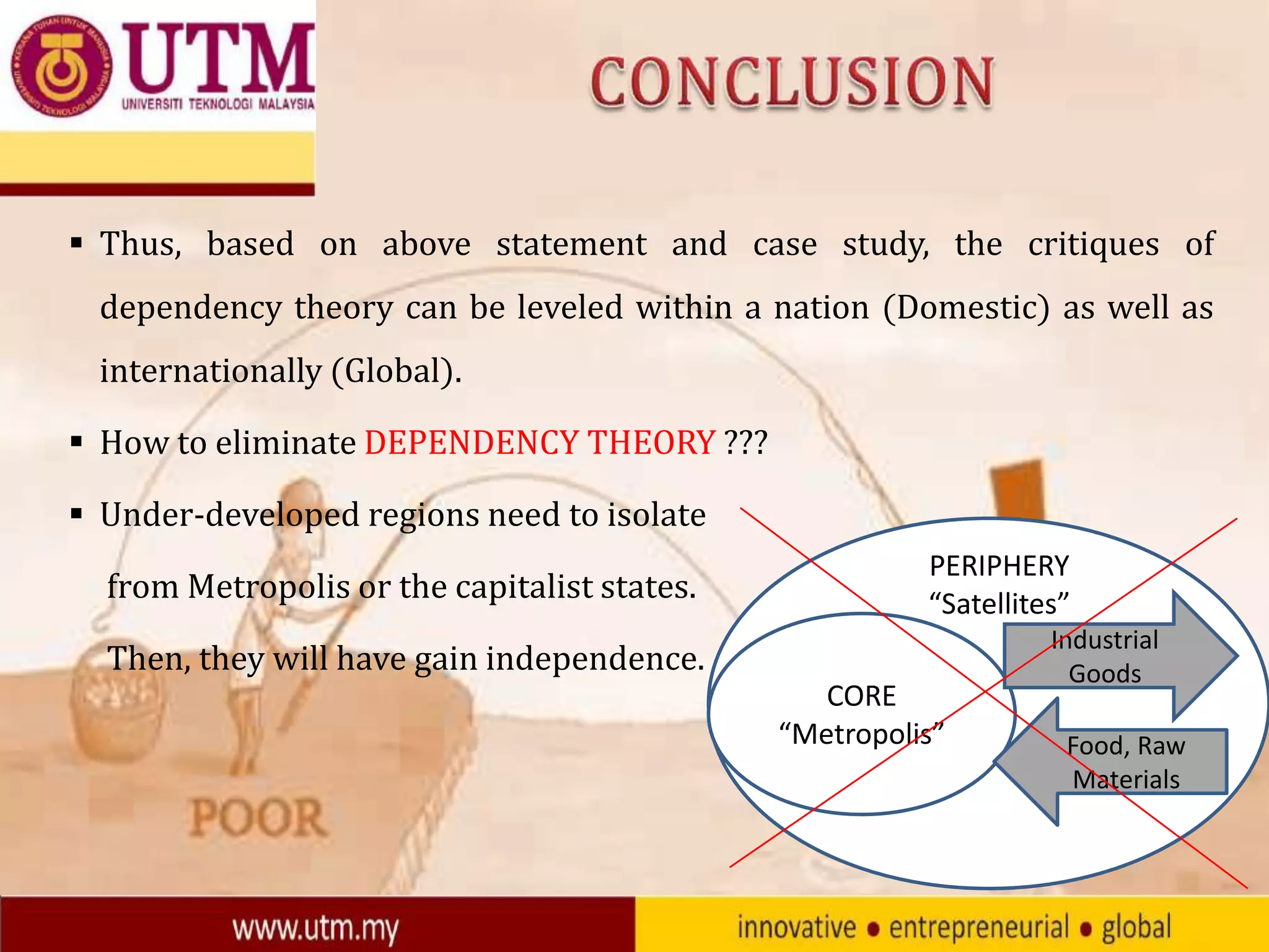  Thus, based on above statement and case study, the critiques of
dependency theory can be leveled within a nation (Domestic) as well as
internationally (Global).
 How to eliminate DEPENDENCY THEORY ???
 Under-developed regions need to isolate
from Metropolis or the capitalist states.

PERIPHERY
“Satellites”

Then, they will have gain independence.
CORE
“Metropolis”

Industrial
Goods

Food, Raw
Materials

 