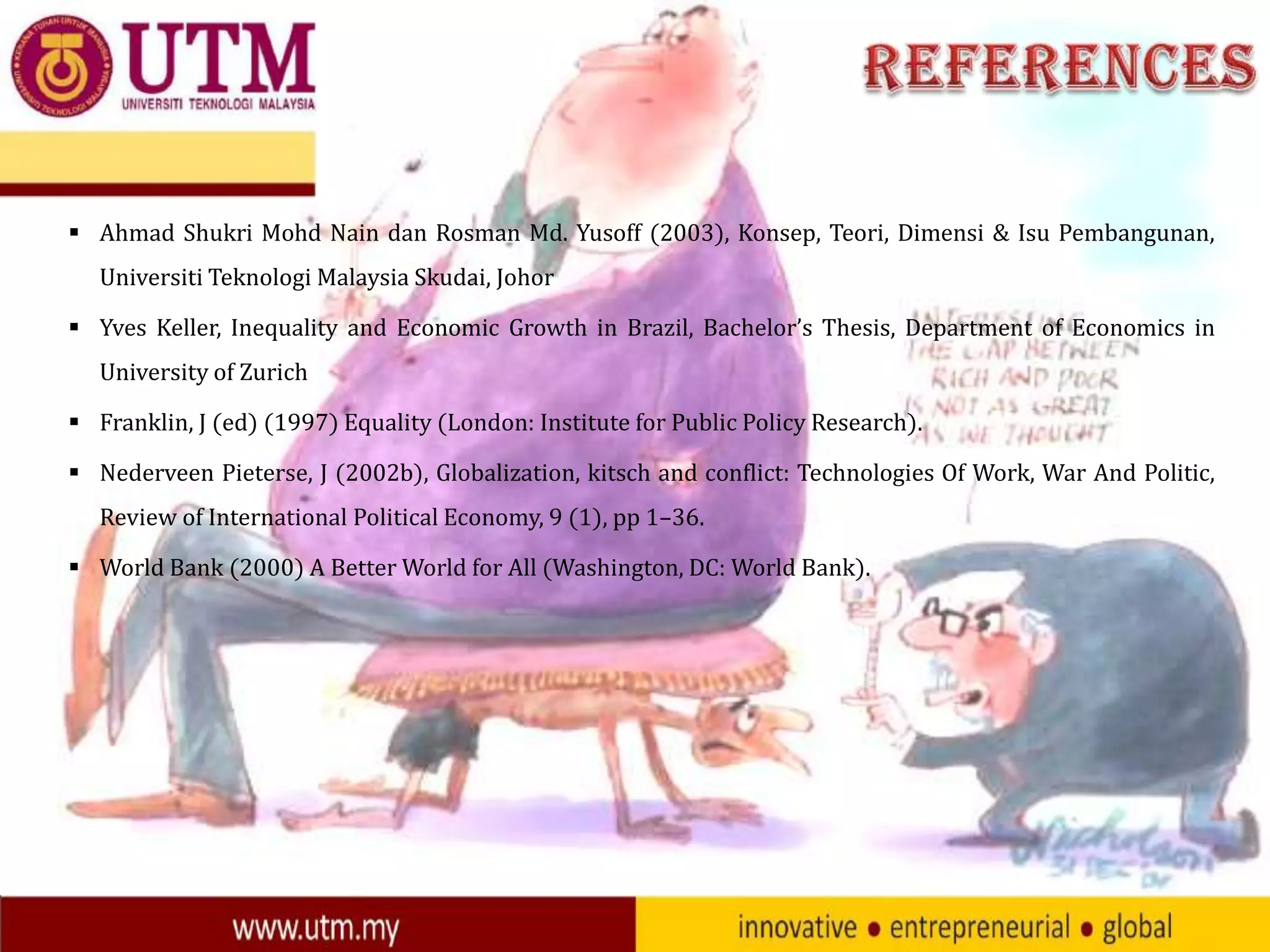  Ahmad Shukri Mohd Nain dan Rosman Md. Yusoff (2003), Konsep, Teori, Dimensi & Isu Pembangunan,
Universiti Teknologi Malaysia Skudai, Johor
 Yves Keller, Inequality and Economic Growth in Brazil, Bachelor’s Thesis, Department of Economics in
University of Zurich
 Franklin, J (ed) (1997) Equality (London: Institute for Public Policy Research).
 Nederveen Pieterse, J (2002b), Globalization, kitsch and conflict: Technologies Of Work, War And Politic,
Review of International Political Economy, 9 (1), pp 1–36.
 World Bank (2000) A Better World for All (Washington, DC: World Bank).

 