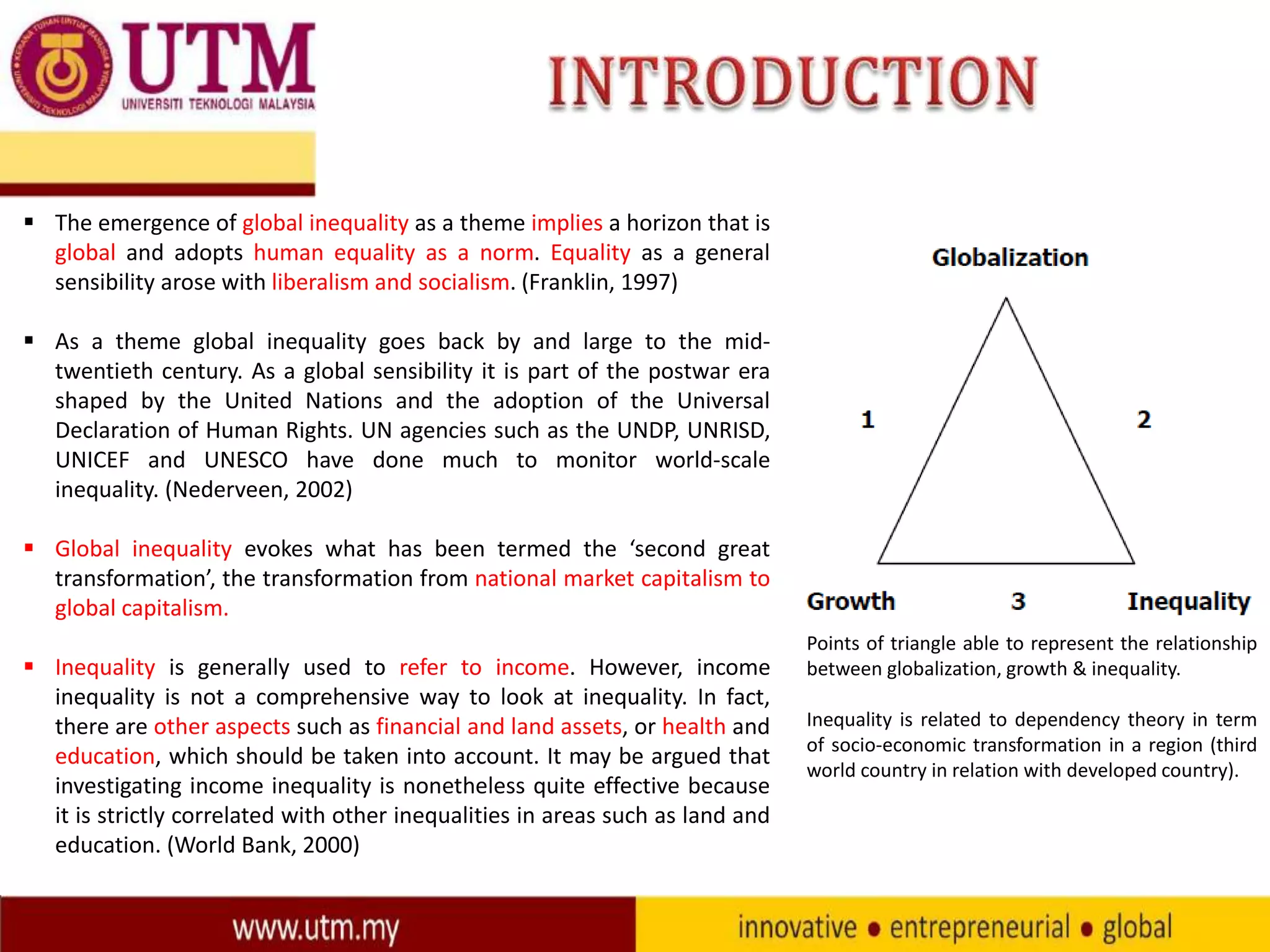  The emergence of global inequality as a theme implies a horizon that is
global and adopts human equality as a norm. Equality as a general
sensibility arose with liberalism and socialism. (Franklin, 1997)
 As a theme global inequality goes back by and large to the midtwentieth century. As a global sensibility it is part of the postwar era
shaped by the United Nations and the adoption of the Universal
Declaration of Human Rights. UN agencies such as the UNDP, UNRISD,
UNICEF and UNESCO have done much to monitor world-scale
inequality. (Nederveen, 2002)
 Global inequality evokes what has been termed the ‘second great
transformation’, the transformation from national market capitalism to
global capitalism.
 Inequality is generally used to refer to income. However, income
inequality is not a comprehensive way to look at inequality. In fact,
there are other aspects such as financial and land assets, or health and
education, which should be taken into account. It may be argued that
investigating income inequality is nonetheless quite effective because
it is strictly correlated with other inequalities in areas such as land and
education. (World Bank, 2000)

Points of triangle able to represent the relationship
between globalization, growth & inequality.
Inequality is related to dependency theory in term
of socio-economic transformation in a region (third
world country in relation with developed country).

 