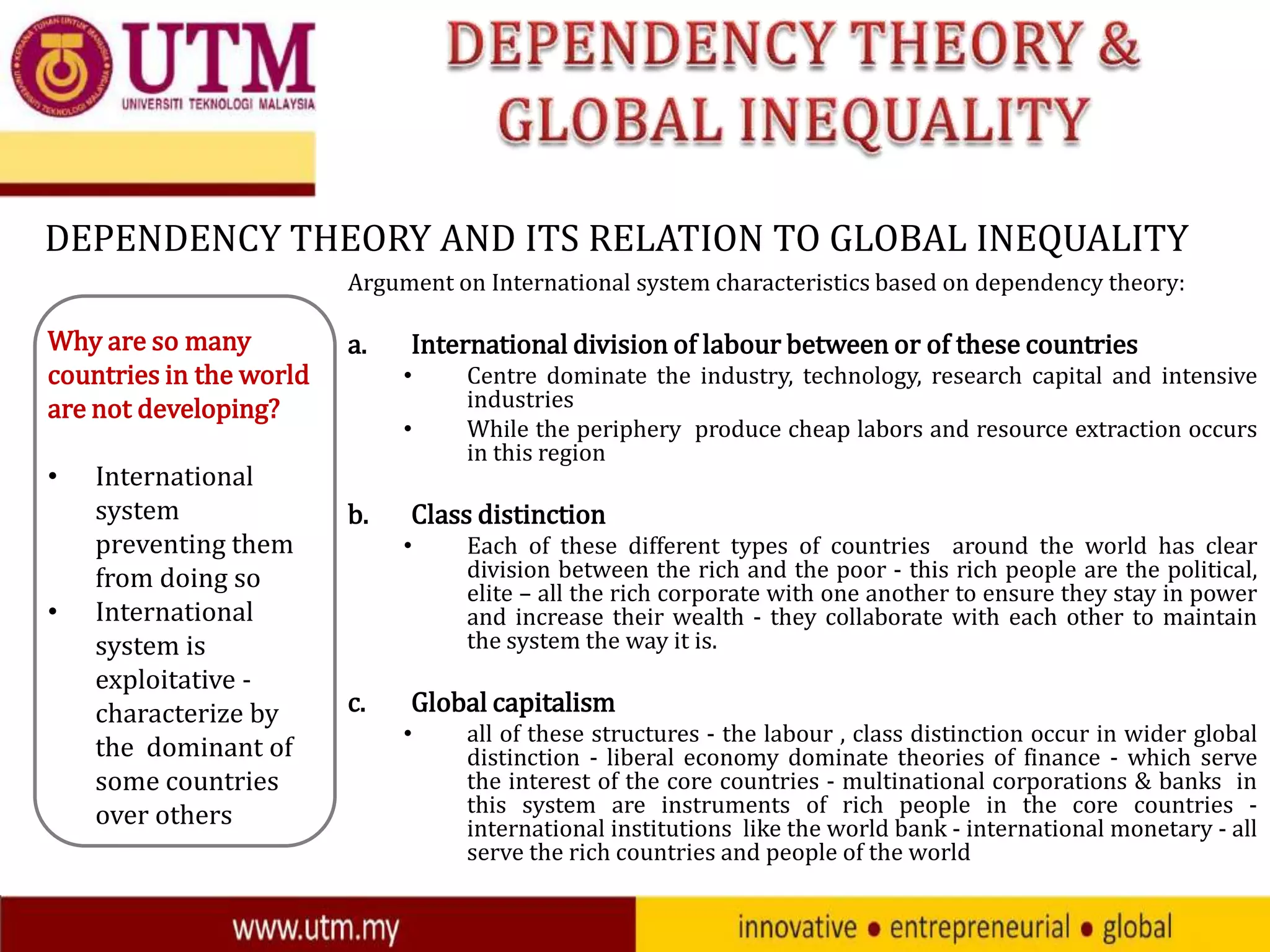 DEPENDENCY THEORY AND ITS RELATION TO GLOBAL INEQUALITY
Argument on International system characteristics based on dependency theory:

Why are so many
countries in the world
are not developing?
•

•

International
system
preventing them
from doing so
International
system is
exploitative characterize by
the dominant of
some countries
over others

a.

International division of labour between or of these countries
•
•

b.

Class distinction
•

c.

Centre dominate the industry, technology, research capital and intensive
industries
While the periphery produce cheap labors and resource extraction occurs
in this region

Each of these different types of countries around the world has clear
division between the rich and the poor - this rich people are the political,
elite – all the rich corporate with one another to ensure they stay in power
and increase their wealth - they collaborate with each other to maintain
the system the way it is.

Global capitalism
•

all of these structures - the labour , class distinction occur in wider global
distinction - liberal economy dominate theories of finance - which serve
the interest of the core countries - multinational corporations & banks in
this system are instruments of rich people in the core countries international institutions like the world bank - international monetary - all
serve the rich countries and people of the world

 