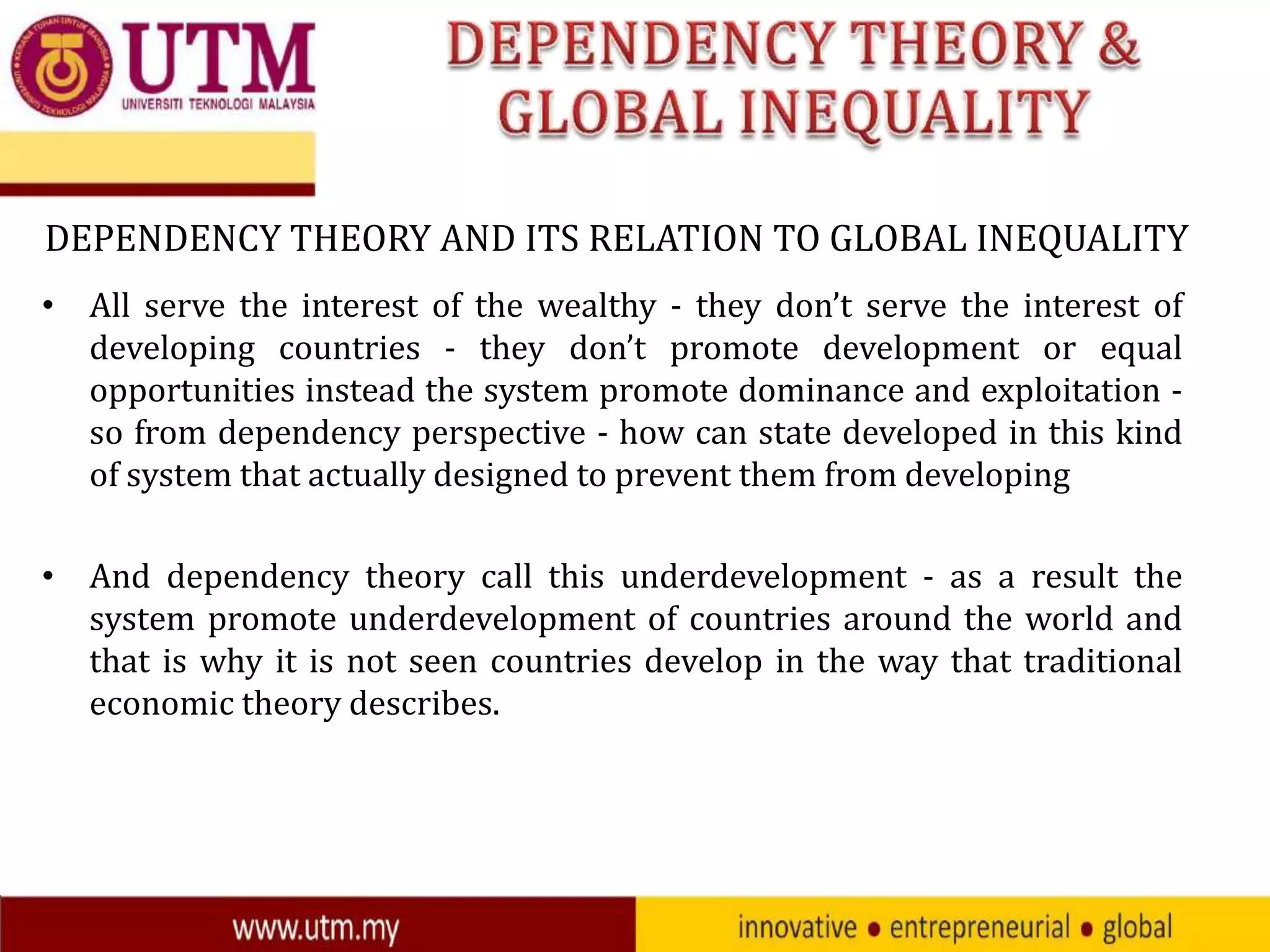 DEPENDENCY THEORY AND ITS RELATION TO GLOBAL INEQUALITY
• All serve the interest of the wealthy - they don’t serve the interest of
developing countries - they don’t promote development or equal
opportunities instead the system promote dominance and exploitation so from dependency perspective - how can state developed in this kind
of system that actually designed to prevent them from developing
• And dependency theory call this underdevelopment - as a result the
system promote underdevelopment of countries around the world and
that is why it is not seen countries develop in the way that traditional
economic theory describes.

 