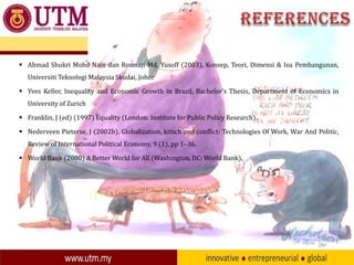  Ahmad Shukri Mohd Nain dan Rosman Md. Yusoff (2003), Konsep, Teori, Dimensi & Isu Pembangunan,
Universiti Teknologi Malaysia Skudai, Johor
 Yves Keller, Inequality and Economic Growth in Brazil, Bachelor’s Thesis, Department of Economics in
University of Zurich
 Franklin, J (ed) (1997) Equality (London: Institute for Public Policy Research).
 Nederveen Pieterse, J (2002b), Globalization, kitsch and conflict: Technologies Of Work, War And Politic,
Review of International Political Economy, 9 (1), pp 1–36.
 World Bank (2000) A Better World for All (Washington, DC: World Bank).

 