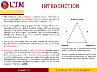  The emergence of global inequality as a theme implies a horizon that is
global and adopts human equality as a norm. Equality as a general
sensibility arose with liberalism and socialism. (Franklin, 1997)
 As a theme global inequality goes back by and large to the midtwentieth century. As a global sensibility it is part of the postwar era
shaped by the United Nations and the adoption of the Universal
Declaration of Human Rights. UN agencies such as the UNDP, UNRISD,
UNICEF and UNESCO have done much to monitor world-scale
inequality. (Nederveen, 2002)
 Global inequality evokes what has been termed the ‘second great
transformation’, the transformation from national market capitalism to
global capitalism.
 Inequality is generally used to refer to income. However, income
inequality is not a comprehensive way to look at inequality. In fact,
there are other aspects such as financial and land assets, or health and
education, which should be taken into account. It may be argued that
investigating income inequality is nonetheless quite effective because
it is strictly correlated with other inequalities in areas such as land and
education. (World Bank, 2000)

Points of triangle able to represent the relationship
between globalization, growth & inequality.
Inequality is related to dependency theory in term
of socio-economic transformation in a region (third
world country in relation with developed country).

 