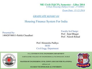 Urban Housing (Subject Code: 2714801)
Exam Date: 15-12-2014
P. G. CENTER IN CIVIL ENGINEERING DEPARTMENT
SARVAJANIK COLLEGE OF ENGINEERING & TECHNOLOGY, SURAT
MASTER OF ENGINEERING CIVIL (TOWN AND COUNTRY PLANNING)
Affiliated with
GUJARAT TECHNOLOGICAL UNIVERSITY
ME Civil (T&CP), Semester – I,Dec 2014
Presented by:
140420748011-Pathik Chaudhari
Faculty In-Charge:
Prof . Sejal Bhagat
Prof . Naresh Rokad
Prof. Himanshu Padhya
HOD
Civil Engg. Department
GRADUATE REPORT ON
Housing Finance System For India
1
 