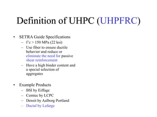Definition of UHPC (UHPFRC)
• SETRA Guide Specifications
– f’c > 150 MPa (22 ksi)
– Use fiber to ensure ductile
behavior and reduce or
eliminate the need for passive
shear reinforcement
– Have a high binder content and
a special selection of
aggregates
• Example Products
– BSI by Eiffage
– Cemtec by LCPC
– Densit by Aalborg Portland
– Ductal by Lafarge
 