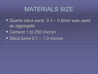 MATERIALS SIZE
 Quarts silica sand 0.3 – 0.8mm was used
as aggregate.
 Cement 1 to 250 micron
 Silica fume 0.1 – 1.0 micron
 