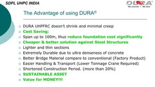 The Advantage of using DURA®
 DURA UHPFRC doesn’t shrink and minimal creep
 Cost Saving;
 Span up to 100m, thus reduce foundation cost significantly
 Cheaper & better solution against Steel Structures
 Lighter and thin sections
 Extremely Durable due to ultra denseness of concrete
 Better Bridge Material compare to conventional (Factory Product)
 Easier Handling & Transport (Lower Tonnage Crane Required)
 Shortened Construction Period. (more than 20%)
 SUSTAINABLE ASSET
 Value for MONEY!!!
SDPL UHPC INDIA
 