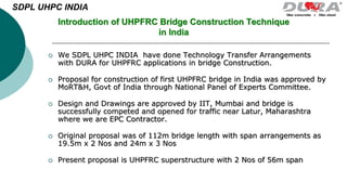  We SDPL UHPC INDIA have done Technology Transfer Arrangements
with DURA for UHPFRC applications in bridge Construction.
 Proposal for construction of first UHPFRC bridge in India was approved by
MoRT&H, Govt of India through National Panel of Experts Committee.
 Design and Drawings are approved by IIT, Mumbai and bridge is
successfully competed and opened for traffic near Latur, Maharashtra
where we are EPC Contractor.
 Original proposal was of 112m bridge length with span arrangements as
19.5m x 2 Nos and 24m x 3 Nos
 Present proposal is UHPFRC superstructure with 2 Nos of 56m span
Introduction of UHPFRC Bridge Construction Technique
in India
SDPL UHPC INDIA
 