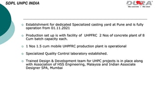  Establishment for dedicated Specialized casting yard at Pune and is fully
operation from 01.11.2021
 Production set up is with facility of UHPFRC 2 Nos of concrete plant of 8
Cum batch capacity each.
 1 Nos 1.5 cum mobile UHPFRC production plant is operational
 Specialized Quality Control laboratory established.
 Trained Design & Development team for UHPC projects is in place along
with Association of HSS Engineering, Malaysia and Indian Associate
Designer SPA, Mumbai
SDPL UHPC INDIA
 