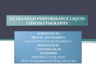 ULTRA HIGH PERFORMANCE LIQUID
CHROMATOGRAPHY
SUBMITTED TO
DR.M.M. ANNAPOORNA
GITAM INSTITUTE OF PHARMACY
PRESENTED BY
Y.MANISHANKAR
121925201001
M.PHARM-I YEAR I SEM
DEPT. OF PHARMACEUTICAL ANALYSIS
 