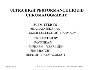 ULTRA HIGH PERFORMANCE LIQUID
CHROMATOGRAPHY
SUBMITTED TO
DR.A.RAJASEKARAN
KMCH COLLEGE OF PHARMACY
PRESENTED BY
PAVITHRA.V
M.PHARM-I YEAR I SEM
(JUNE BATCH)
DEPT. OF PHARMACOLOGY
04/07/2018 KMCH COLLEGE OF PHARMACY,DEPT OF PHARMACOLOGY 1
 