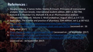 1. Douglas A Skoog, F James Holler, Stanley R Crouch. Principles of instrumental
analysis. Thomson brooks. International student edition. 2007. p.762-784.
2. Kasture A V, Wadokar S G, Mahadik K R, et al. Pharmaceutical analysis
instrumental methods. Volume 2. Nirali prakashan. August 2013. p.2.4-7.10.
3. Remington, The science and practice of pharmacy. 20th edition, vol-1, p.587-612.
4. https://www.chromatographytoday.com/news/hplc-uhplc/31/breaking-
news/what-is-the-difference-between-uhplc-and-uplc/30754 (accessed on : 16
September 2017)
5. https://www.shodex.com/en/kouza/f.html#! (accessed on : 16 September 2017)
6. http://www.thermofisher.com/us/en/home/industrial/chromatography/liquid-
chromatography-lc/hplc-uhplc-systems.html?ce=E.17CMD.AP120.02970.01
(accessed on : 16 September 2017)
23
 