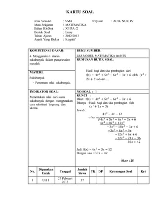 KARTU SOAL
Jenis Sekolah : SMA Penyusun : ACIK NUR, IS
Mata Pelajaran : MATEMATIKA
Bahan Kls/Smt : XI IPA /2
Bentuk Soal : Essay
Tahun Ajaran : 2012/2013
Aspek Yang Diukur : Kognitif
KOMPETENSI DASAR:
4. Menggunakan aturan
sukubanyak dalam penyelesaian
masalah.
BUKU SUMBER:
LKS MODUL MATEMATIKA tim HTS
RUMUSAN BUTIR SOAL:
Hasil bagi dan sisa pembagian dari
f(x) = 4𝑥4
+ 5𝑥3
− 6𝑥2
− 3𝑥 + 6 oleh (𝑥2
+
2𝑥 + 3) adalah….
MATERI:
Sukubanyak
- Penentuan nilai sukubanyak.
INDIKATOR SOAL:
Menentukan nilai dari suatu
sukubanyak dengan menggunakan
cara substitusi langsung dan
skema.
NO SOAL : 1
KUNCI :
Diket : f(x) = 4𝑥4
+ 5𝑥3
− 6𝑥2
− 3𝑥 + 6
Ditanya : Hasil bagi dan sisa pembagian oleh
(𝑥2
+ 2𝑥 + 3)
Jawab :
4𝑥2
− 3𝑥 − 12
√4𝑥4 + 5𝑥3 − 6𝑥2 − 3𝑥 + 6
(𝑥2+2𝑥+3)
4𝑥4
+ 8𝑥3
+ 12𝑥2
−3𝑥3
− 18𝑥2
− 3𝑥 + 6
−3𝑥3
− 6𝑥2
− 9𝑥
−12𝑥2
+ 6𝑥 + 6
−12𝑥2
− 24𝑥 − 36
30𝑥 + 42
Jadi H(x) = 4𝑥2
− 3𝑥 − 12
Dengan sisa =30𝑥 + 42
Skor : 25
No.
Digunakan
Untuk
Tanggal
Jumlah
Siswa
TK DP Keterangan Soal Ket
1 UH 1
27 Pebruari
2013
37
 