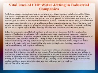 Vital Uses of UHP Water Jetting in Industrial 
Companies 
Aside from making products and gaining earnings, operating a business entails some other things 
that have to be given much attention to. You should also ensure that your customers are not just 
contented with the kind of service you give but also to its quality. To increase the productivity of the 
business, you also need to use machines that are in excellent working condition. Thus, it is crucial for 
company owners to make sure great machinery and equipment maintenance. One of the important 
ways in maintaining the quality of machineries is regular cleaning. Then again, companies utilizing 
big machines require higher level of cleaning. This is where they must use uhp water jetting. 
Industrial companies should check out their machines always to ensure that they can function 
properly. Conducting acc cleaning, tube cleaning, condenser cleaning, and evaporator cleaning 
regularly is essential. With that, the production process will be free from any obstructions because of 
malfunctions and technical difficulties. The right ways of doing acc cleaning, tube cleaning, 
condenser cleaning, and evaporator cleaning must also be familiarized by the companies. Listed 
below are the things why you should utilize uhp water jetting for acc cleaning, tube cleaning, 
condenser cleaning, and evaporator cleaning. 
First off, uhp water jetting or ultra high pressure water jetting is a technique used in cleaning 
machines that includes using high water pressure. Needless to say, certain tools are also utilized in 
this process, which includes blowing off water to the machines as a way for them to be cleaned. With 
the use of a jetting machine, ultra high water pressure specifically at around 60000 PSI is blown 
directly on the machines removing dirt and clogs. Anything which obstructs the pipe inside will be 
washed out.If you have gotten interested now and wish even more to read, on evaporator cleaning 
you can find what you want. 
 