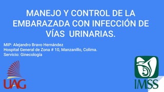MANEJO Y CONTROL DE LA
EMBARAZADA CON INFECCIÓN DE
VÍAS URINARIAS.
MIP: Alejandro Bravo Hernández
Hospital General de Zona # 10, Manzanillo, Colima.
Servicio: Ginecología
 