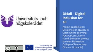 DI4all - Digital
inclusion for
all
Project coordinator:
Ossiannilsson Quality in
Open Online Learning
(QOOL) Consultancy
(Lund, Sweden), project
partner: Lithuanian
College of Democracy
(Vilnius, Lithuania)
 
