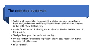 The expected outcomes
• Training of trainers for implementing digital inclusion, developed
from analyzed results and best practices from teachers and trainers
in the field of digital Inclusion.
• Guide for educators including materials from Intellectual outputs of
the project.
• Study of best practices and case studies.
• Online contest for schools to present their best practices in digital
inclusion of all learners.
• Final seminar.
 