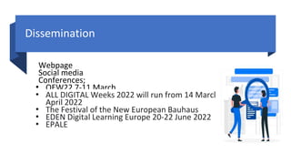 Dissemination
Webpage
Social media
Conferences;
• OEW22 7-11 March
• ALL DIGITAL Weeks 2022 will run from 14 March until 14
April 2022
• The Festival of the New European Bauhaus
• EDEN Digital Learning Europe 20-22 June 2022
• EPALE
 