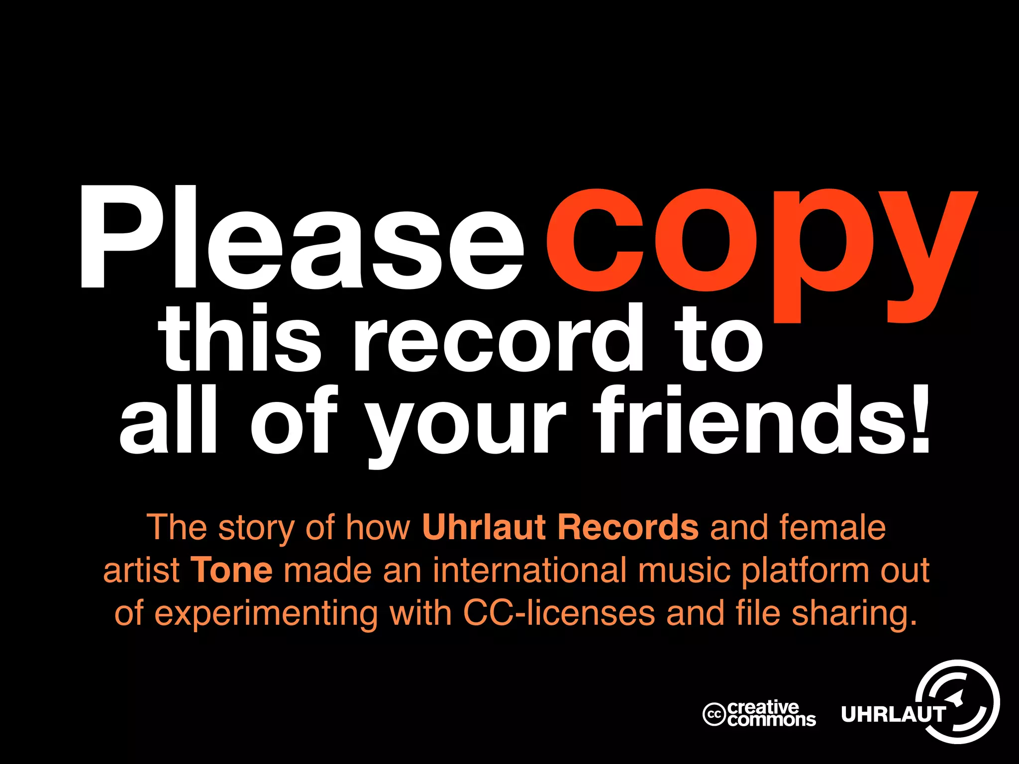 Please
The story of how Uhrlaut Records and female
artist Tone made an international music platform out
of experimenting with CC-licenses and file sharing.
all of your friends!
this record to
copy