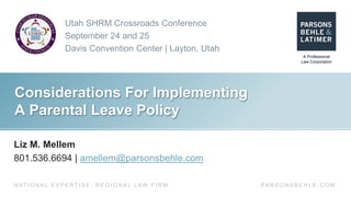Utah SHRM Crossroads Conference
September 24 and 25
Davis Convention Center | Layton, Utah
PA R S O N S B E H L E . C O MN AT I O N A L E X P E R T I S E . R E G I O N A L L AW F I R M .
Considerations For Implementing
A Parental Leave Policy
Liz M. Mellem
801.536.6694 | amellem@parsonsbehle.com
 