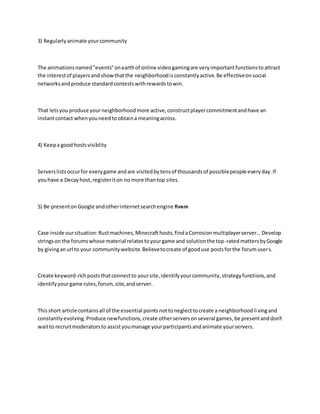 3) Regularlyanimate yourcommunity
The animationsnamed"events"onearthof online videogamingare veryimportantfunctionstoattract
the interestof playersand showthatthe neighborhoodisconstantlyactive.Be effectiveonsocial
networksandproduce standardcontestswithrewardstowin.
That letsyouproduce yourneighborhoodmore active,constructplayercommitmentandhave an
instantcontact whenyouneed toobtaina meaningacross.
4) Keepa goodhostsvisiblity
Serverslistsoccurfor everygame andare visitedbytensof thousandsof possiblepeople everyday.If
youhave a Decayhost,registeriton no more thantop sites.
5) Be presentonGoogle andotherinternetsearchengine fivem
Case inside oursituation:Rustmachines,Minecraft hosts,findaCorrosionmultiplayerserver...Develop
stringson the forumswhose material relatestoyourgame and solutionthe top-ratedmattersbyGoogle
by givinganurl to your communitywebsite.Believetocreate of gooduse postsforthe forumusers.
Create keyword-richpoststhatconnectto yoursite,identifyyourcommunity,strategyfunctions,and
identifyyourgame rules,forum, site,andserver.
Thisshort article containsall of the essential pointsnottoneglecttocreate a neighborhoodlivingand
constantlyevolving.Produce newfunctions,create otherserversonseveral games,be presentanddon't
waitto recruitmoderatorsto assistyoumanage yourparticipantsandanimate yourservers.
 