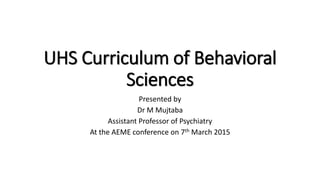 UHS Curriculum of Behavioral
Sciences
Presented by
Dr M Mujtaba
Assistant Professor of Psychiatry
At the AEME conference on 7th March 2015
 
