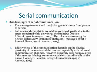 Serial communicationDisadvantages of serial communication:The message (content and tone) changes as it moves from person    to person. Bad news and complaints are seldom conveyed, partly  due to the stress associated with  delivering  the bad news (McKee &Ptacek, 2001, in Aamodt, 2007). The reluctance to convey bad news is called MUM (minimize unpleasant  message ) effect  { Rosen & Tesser, 1970 in Aamodt, 2007}.Effectiveness  of the communication depends on the physical proximity of the sender and the receiver, especially with informal communication channels. However, proximity does not play a role if the message is being  communicated electronically such  as the e-mail ( Valacich, Parantia, George &Nunamaker, 1993 in Aamodt, 2007)