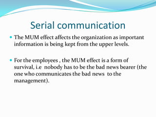 Serial communicationThe MUM effect affects the organization as important information is being kept from the upper levels.For the employees , the MUM effect is a form of survival, i.e  nobody has to be the bad news bearer (the one who communicates the bad news  to the management).