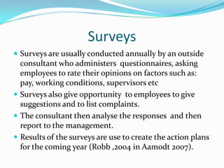 SurveysSurveys are usually conducted annually by an outside consultant who administers  questionnaires, asking employees to rate their opinions on factors such as: pay, working conditions, supervisors etcSurveys also give opportunity  to employees to give suggestions and to list complaints. The consultant then analyse the responses  and then report to the management. Results of the surveys are use to create the action plans for the coming year (Robb ,2004 in Aamodt 2007).
