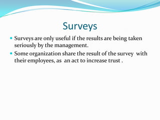 SurveysSurveys are only useful if the results are being taken  seriously by the management. Some organization share the result of the survey  with their employees, as  an act to increase trust . 