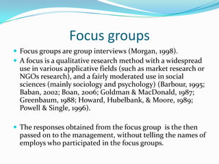 Focus groupsFocus groups are group interviews (Morgan, 1998). A focus is a qualitative research method with a widespread use in various applicative fields (such as market research or NGOs research), and a fairly moderated use in social sciences (mainly sociology and psychology) (Barbour, 1995; Baban, 2002; Boan, 2006; Goldman & MacDonald, 1987; Greenbaum, 1988; Howard, Hubelbank, & Moore, 1989; Powell & Single, 1996). The responses obtained from the focus group  is the then passed on to the management, without telling the names of employs who participated in the focus groups. 