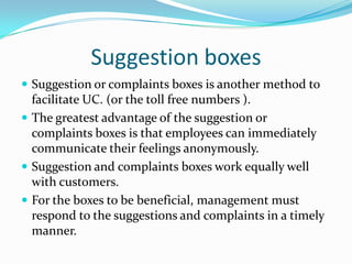 Suggestion boxesSuggestion or complaints boxes is another method to facilitate UC. (or the toll free numbers ).The greatest advantage of the suggestion or  complaints boxes is that employees can immediately communicate their feelings anonymously. Suggestion and complaints boxes work equally well with customers.For the boxes to be beneficial, management must respond to the suggestions and complaints in a timely manner.
