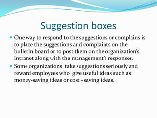 Suggestion boxesOne way to respond to the suggestions or complains is to place the suggestions and complaints on the bulletin board or to post them on the organization’s  intranet along with the management’s responses. Some organizations  take suggestions seriously and reward employees who  give useful ideas such as money-saving ideas or cost –saving ideas. 