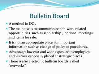 Bulletin BoardA method in DC .The main use is to communicate non-work related  opportunities  such as scholarship ,  optional meetings and items for sale. It is not an appropriate place  for important information such as change of policy or procedures. Advantage: low cost and wide exposure to employees and visitors, especially placed at strategic places .There is also electronic bulletin boards  called “networks” .