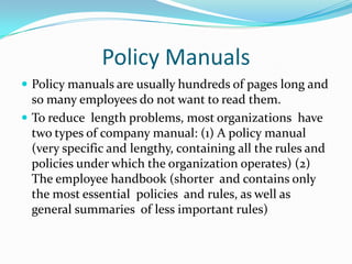 Policy ManualsPolicy manuals are usually hundreds of pages long and so many employees do not want to read them.To reduce  length problems, most organizations  have two types of company manual: (1) A policy manual  (very specific and lengthy, containing all the rules and policies under which the organization operates) (2) The employee handbook (shorter  and contains only   the most essential  policies  and rules, as well as general summaries  of less important rules)