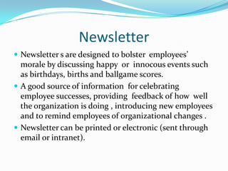 NewsletterNewsletter s are designed to bolster  employees’ morale by discussing happy  or  innocous events such as birthdays, births and ballgame scores. A good source of information  for celebrating employee successes, providing  feedback of how  well the organization is doing , introducing new employees  and to remind employees of organizational changes .Newsletter can be printed or electronic (sent through  email or intranet). 