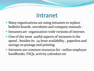 IntranetMany organizations are using intranets to replace bulletin boards, newsletter and company manuals .Intranets are  organization-wide versions of internet.One of the most  useful aspects of intranets is the speed , besides its  24-hour availability , paperless and savings on postage and printing.Intranets are common resources for : online employee handbooks, FAQs, activity calendars etc 