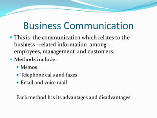 Business CommunicationThis is  the communication which relates to the business –related information  among  employees, management  and customers.Methods include:MemosTelephone calls and faxesEmail and voice mailEach method has its advantages and disadvantages