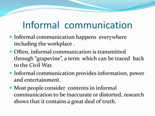 Informal  communicationInformal communication happens  everywhere including the workplace .Often, informal communication is transmitted through “grapevine”, a term  which can be traced  back to the Civil War. Informal communication provides information, power and entertainment.Most people consider  contents in informal communication to be inaccurate or distorted, research shows that it contains a great deal of truth.