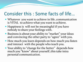 Consider this : Some facts of life…Whatever  you want to achieve in life..communication is VITAL  to achieve what you want to achieve. Happiness is  will not be meaningful if you have nobody to share your feelings with.Business is about your ability to “market” your ideas and convincing the other party to “agree” with you. How much you learn depends on how much you listen and interact  with the people who teach you.Your ability to “change for the better”  depends how much you “know” about yourself..this take intra personal communication.