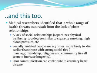 ..and this too. Medical researchers  identified that  a whole range of health threats  can result from the lack of close relationships:A lack of social relationships jeopardizes physical wellbeing  to a degree similar to cigarette smoking, high blood pressure  etcSocially  isolated people are 2-3 times  more likely to  die earlier than those with strong social ties ( marriage, friendship, religious and community ties all seem to increase longevity).Poor communication can contribute to coronary heart disease