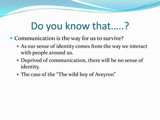 Do you know that…..?Communication is the way for us to survive? As our sense of identity comes from the way we interact with people around us. Deprived of communication, there will be no sense of identity.The case of the “The wild boy of Aveyron”