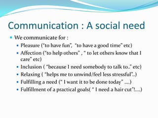 Communication : A social needWe communicate for :Pleasure (“to have fun”,  “to have a good time” etc) Affection (“to help others” , “ to let others know that I care” etc)Inclusion ( “because I need somebody to talk to..” etc)Relaxing ( “helps me to unwind/feel less stressful”..)Fulfilling a need (“ I want it to be done today” ….)Fulfillment of a practical goals( “ I need a hair cut”!....)