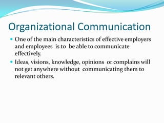 Organizational CommunicationOne of the main characteristics of effective employers and employees  is to  be able to communicate effectively.Ideas, visions, knowledge, opinions  or complains will not get anywhere without  communicating them to relevant others. 