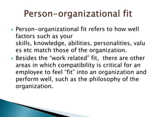 Person-organizational fit refers to how well factors such as your skills, knowledge, abilities, personalities, values etc match those of the organization.Besides the “work related” fit,  there are other areas in which compatibility is critical for an employee to feel “fit” into an organization and perform well, such as the philosophy of the organization. Person-organizational fit
