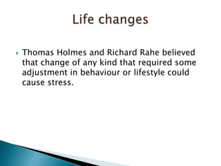 Thomas Holmes and Richard Rahe believed that change of any kind that required some adjustment in behaviour or lifestyle could cause stress. Life changes 