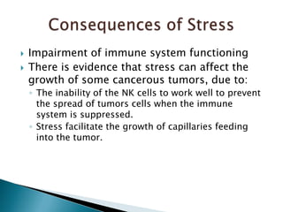 Impairment of immune system functioningThere is evidence that stress can affect the growth of some cancerous tumors, due to:The inability of the NK cells to work well to prevent the spread of tumors cells when the immune system is suppressed.Stress facilitate the growth of capillaries feeding into the tumor.Consequences of Stress